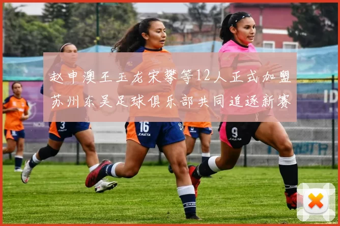 赵申澳王玉龙宋攀等12人正式加盟苏州东吴足球俱乐部共同追逐新赛季目标